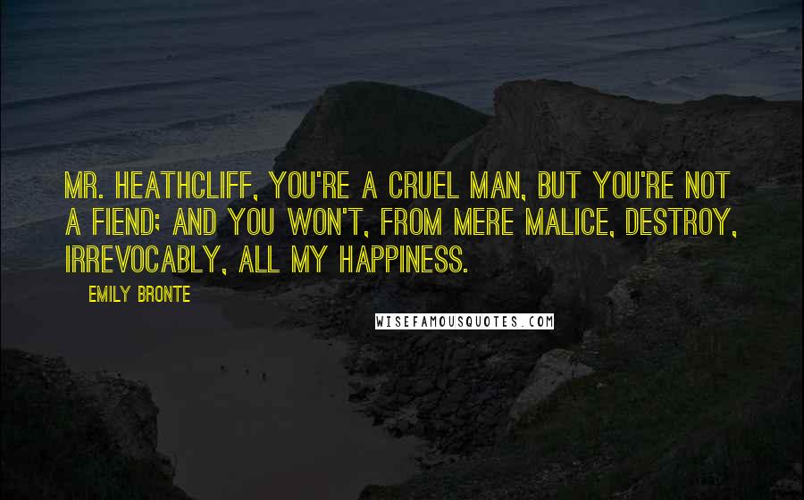 Emily Bronte Quotes: Mr. Heathcliff, you're a cruel man, but you're not a fiend; and you won't, from mere malice, destroy, irrevocably, all my happiness.