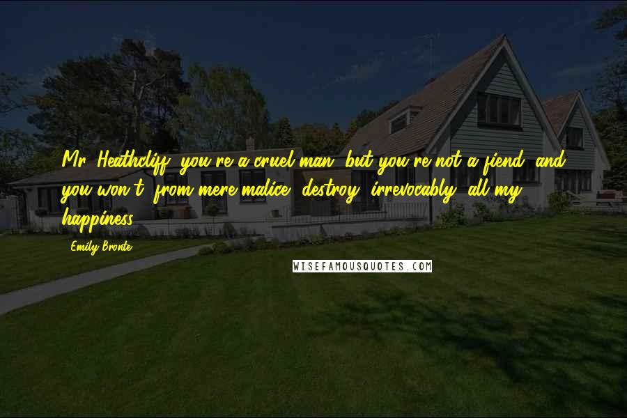 Emily Bronte Quotes: Mr. Heathcliff, you're a cruel man, but you're not a fiend; and you won't, from mere malice, destroy, irrevocably, all my happiness.