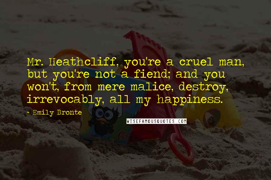 Emily Bronte Quotes: Mr. Heathcliff, you're a cruel man, but you're not a fiend; and you won't, from mere malice, destroy, irrevocably, all my happiness.