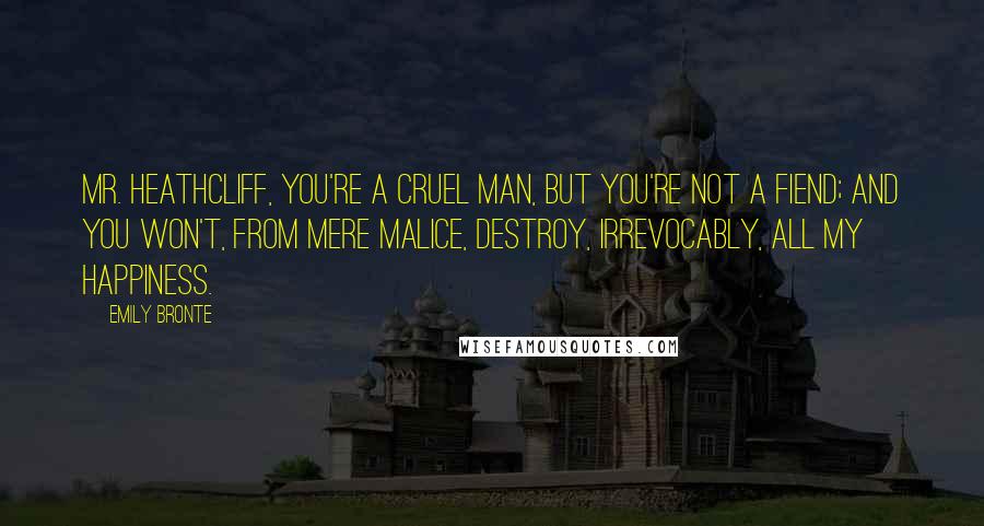 Emily Bronte Quotes: Mr. Heathcliff, you're a cruel man, but you're not a fiend; and you won't, from mere malice, destroy, irrevocably, all my happiness.