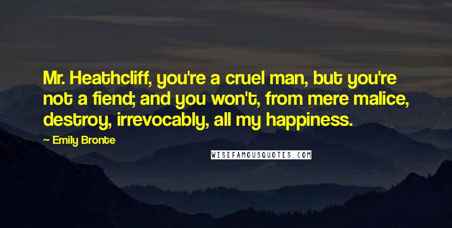 Emily Bronte Quotes: Mr. Heathcliff, you're a cruel man, but you're not a fiend; and you won't, from mere malice, destroy, irrevocably, all my happiness.