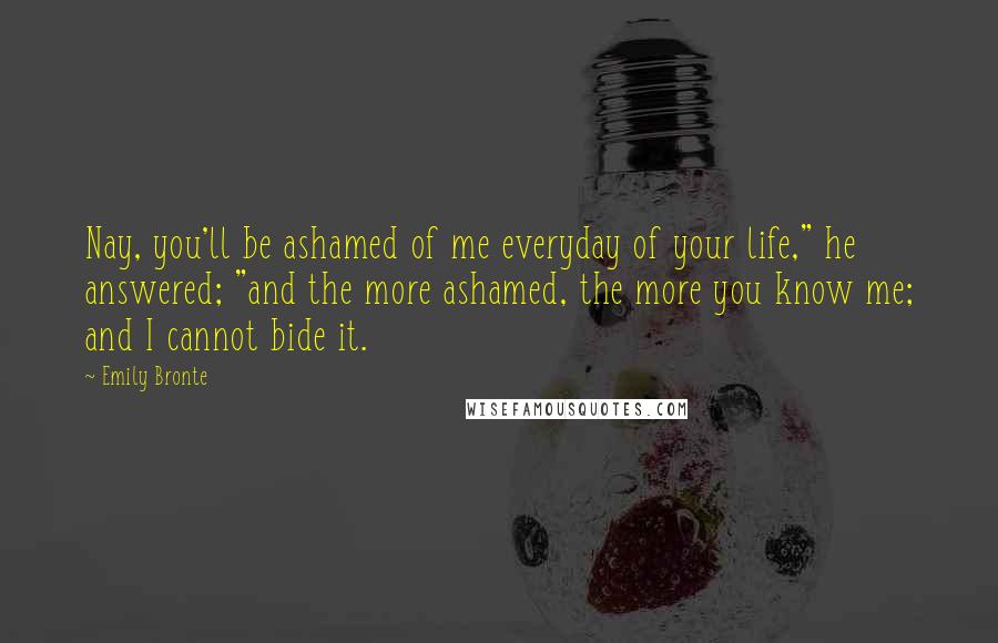 Emily Bronte Quotes: Nay, you'll be ashamed of me everyday of your life," he answered; "and the more ashamed, the more you know me; and I cannot bide it.