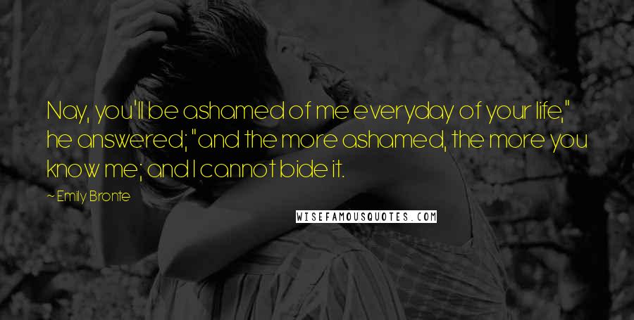 Emily Bronte Quotes: Nay, you'll be ashamed of me everyday of your life," he answered; "and the more ashamed, the more you know me; and I cannot bide it.