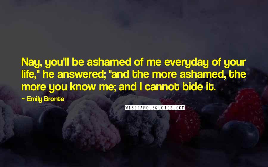 Emily Bronte Quotes: Nay, you'll be ashamed of me everyday of your life," he answered; "and the more ashamed, the more you know me; and I cannot bide it.