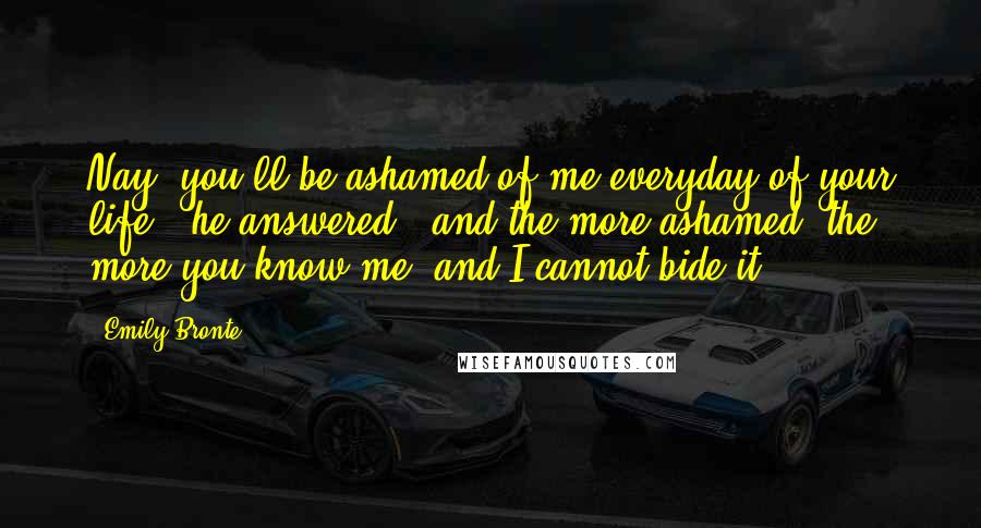 Emily Bronte Quotes: Nay, you'll be ashamed of me everyday of your life," he answered; "and the more ashamed, the more you know me; and I cannot bide it.