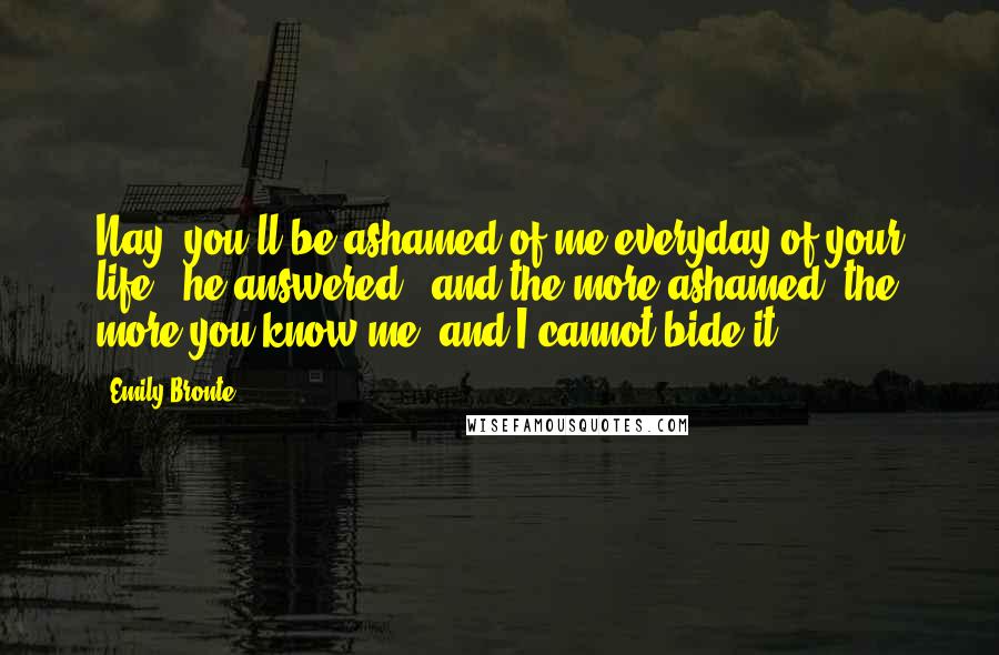 Emily Bronte Quotes: Nay, you'll be ashamed of me everyday of your life," he answered; "and the more ashamed, the more you know me; and I cannot bide it.