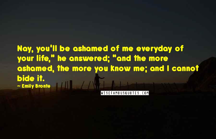 Emily Bronte Quotes: Nay, you'll be ashamed of me everyday of your life," he answered; "and the more ashamed, the more you know me; and I cannot bide it.