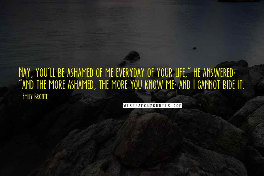 Emily Bronte Quotes: Nay, you'll be ashamed of me everyday of your life," he answered; "and the more ashamed, the more you know me; and I cannot bide it.