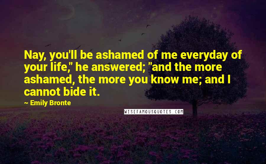 Emily Bronte Quotes: Nay, you'll be ashamed of me everyday of your life," he answered; "and the more ashamed, the more you know me; and I cannot bide it.