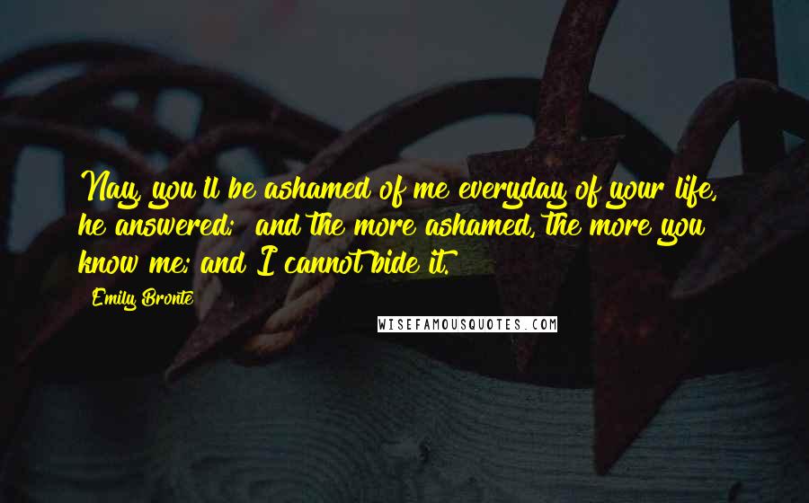 Emily Bronte Quotes: Nay, you'll be ashamed of me everyday of your life," he answered; "and the more ashamed, the more you know me; and I cannot bide it.