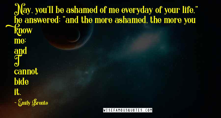 Emily Bronte Quotes: Nay, you'll be ashamed of me everyday of your life," he answered; "and the more ashamed, the more you know me; and I cannot bide it.