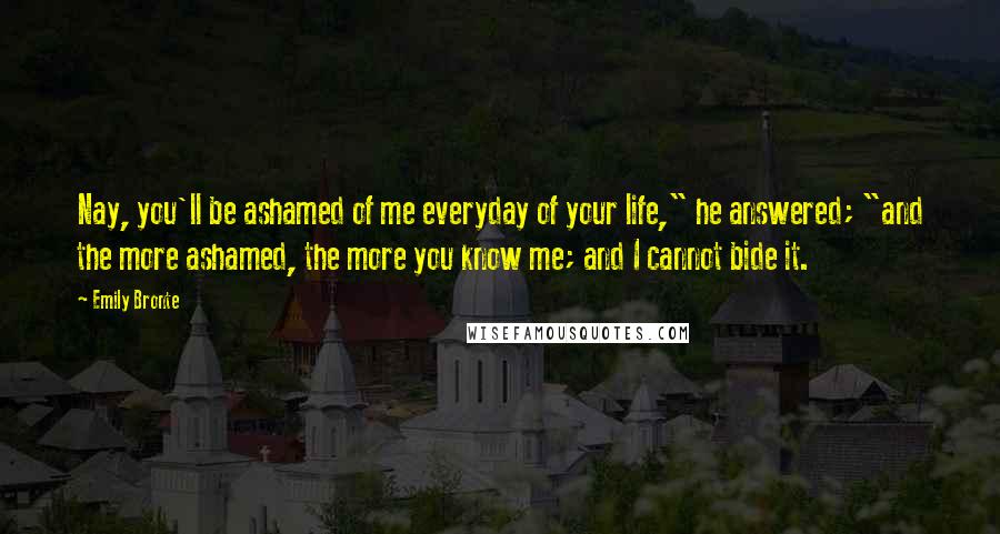 Emily Bronte Quotes: Nay, you'll be ashamed of me everyday of your life," he answered; "and the more ashamed, the more you know me; and I cannot bide it.