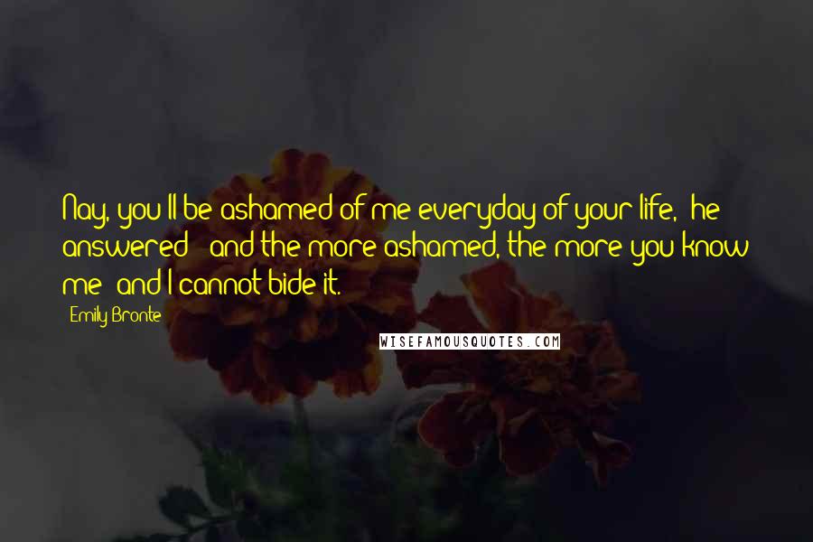 Emily Bronte Quotes: Nay, you'll be ashamed of me everyday of your life," he answered; "and the more ashamed, the more you know me; and I cannot bide it.