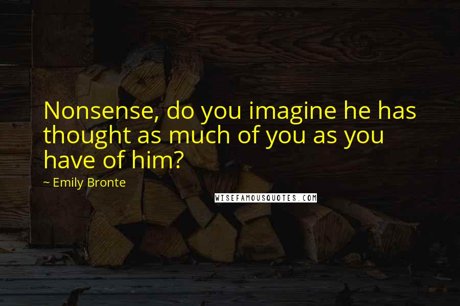 Emily Bronte Quotes: Nonsense, do you imagine he has thought as much of you as you have of him?