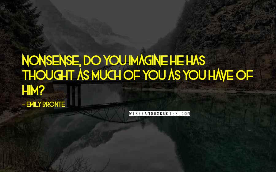 Emily Bronte Quotes: Nonsense, do you imagine he has thought as much of you as you have of him?
