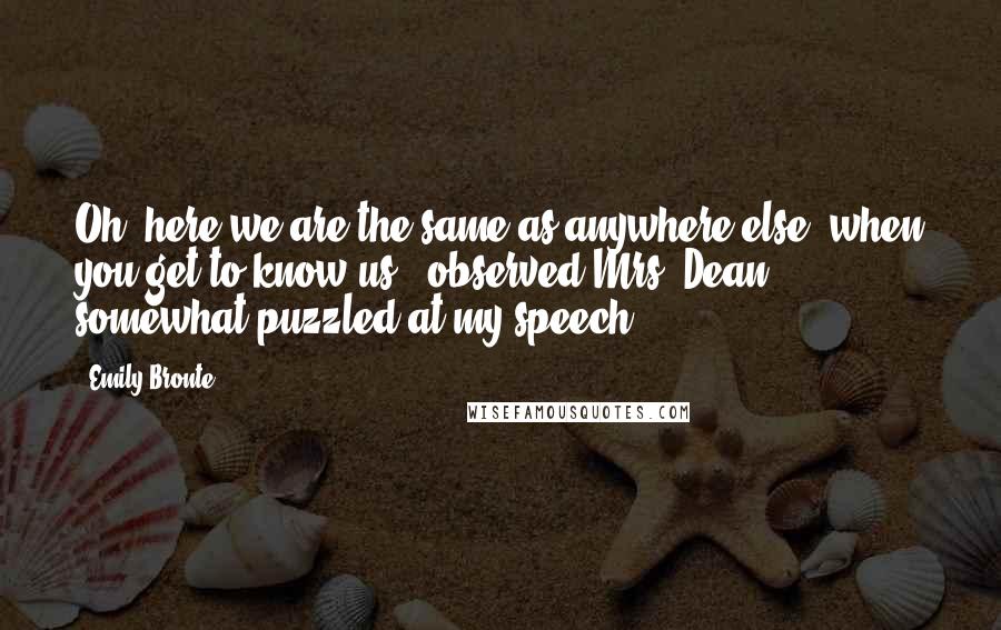 Emily Bronte Quotes: Oh! here we are the same as anywhere else, when you get to know us,' observed Mrs. Dean, somewhat puzzled at my speech.