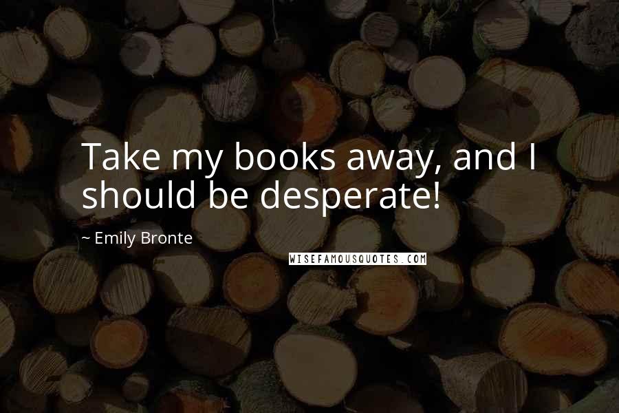 Emily Bronte Quotes: Take my books away, and I should be desperate!