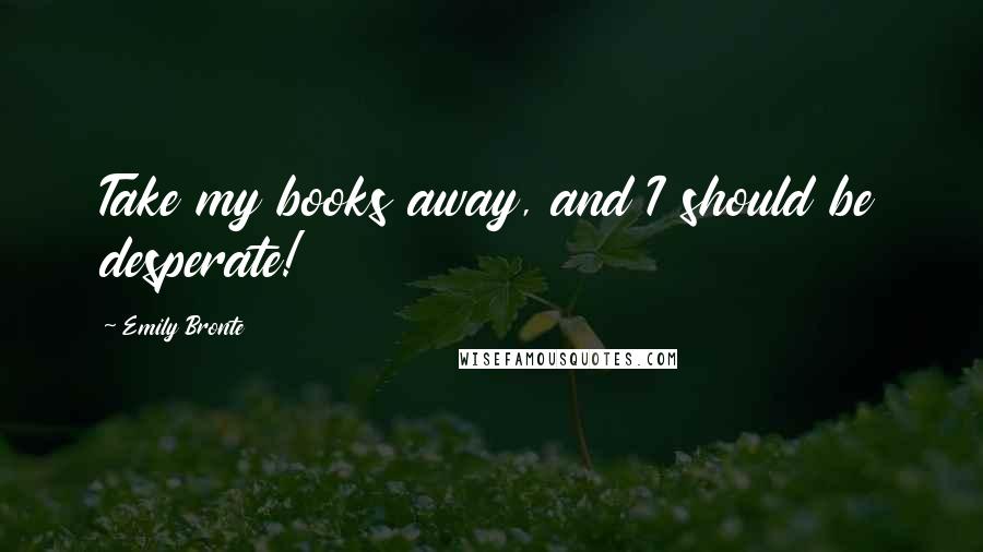 Emily Bronte Quotes: Take my books away, and I should be desperate!