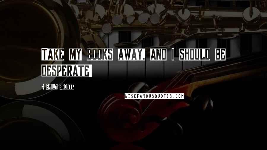 Emily Bronte Quotes: Take my books away, and I should be desperate!