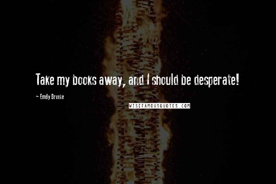 Emily Bronte Quotes: Take my books away, and I should be desperate!