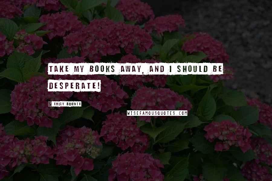 Emily Bronte Quotes: Take my books away, and I should be desperate!