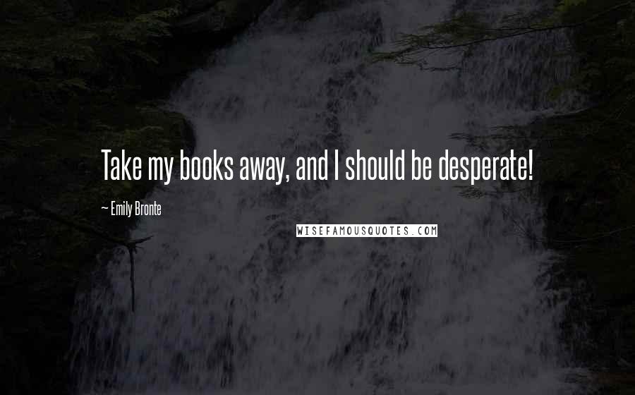 Emily Bronte Quotes: Take my books away, and I should be desperate!