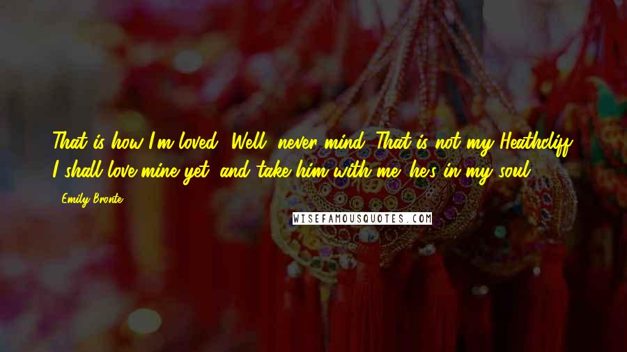 Emily Bronte Quotes: That is how I'm loved! Well, never mind. That is not my Heathcliff. I shall love mine yet; and take him with me: he's in my soul.