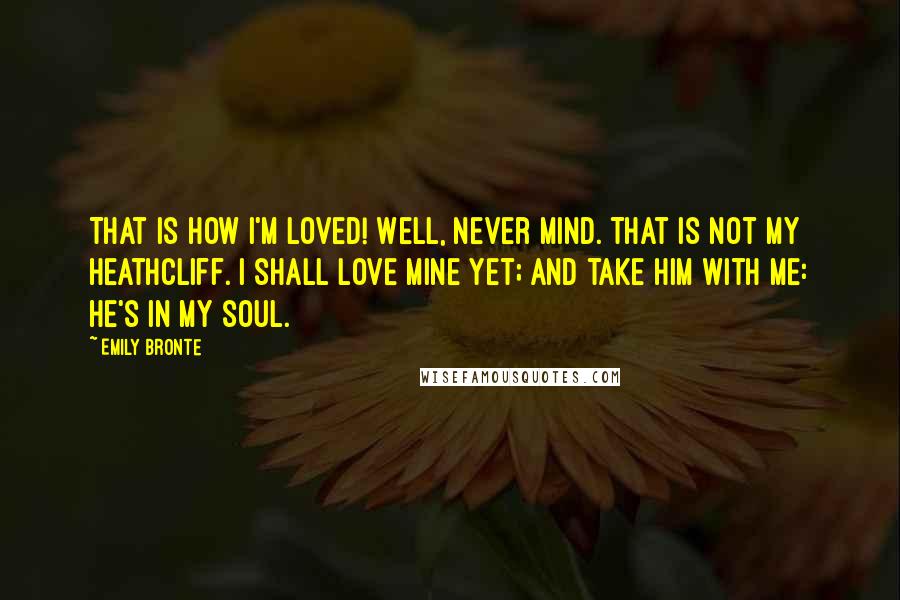 Emily Bronte Quotes: That is how I'm loved! Well, never mind. That is not my Heathcliff. I shall love mine yet; and take him with me: he's in my soul.