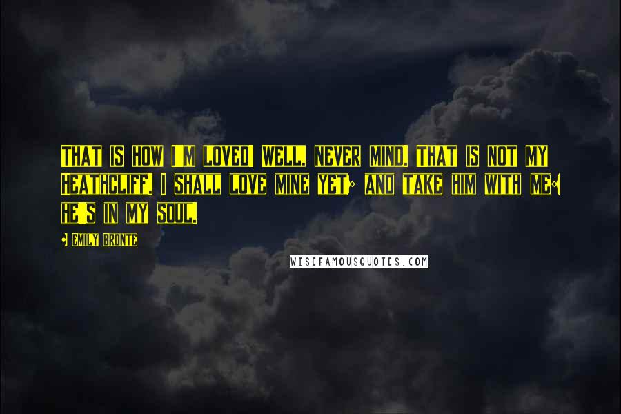 Emily Bronte Quotes: That is how I'm loved! Well, never mind. That is not my Heathcliff. I shall love mine yet; and take him with me: he's in my soul.