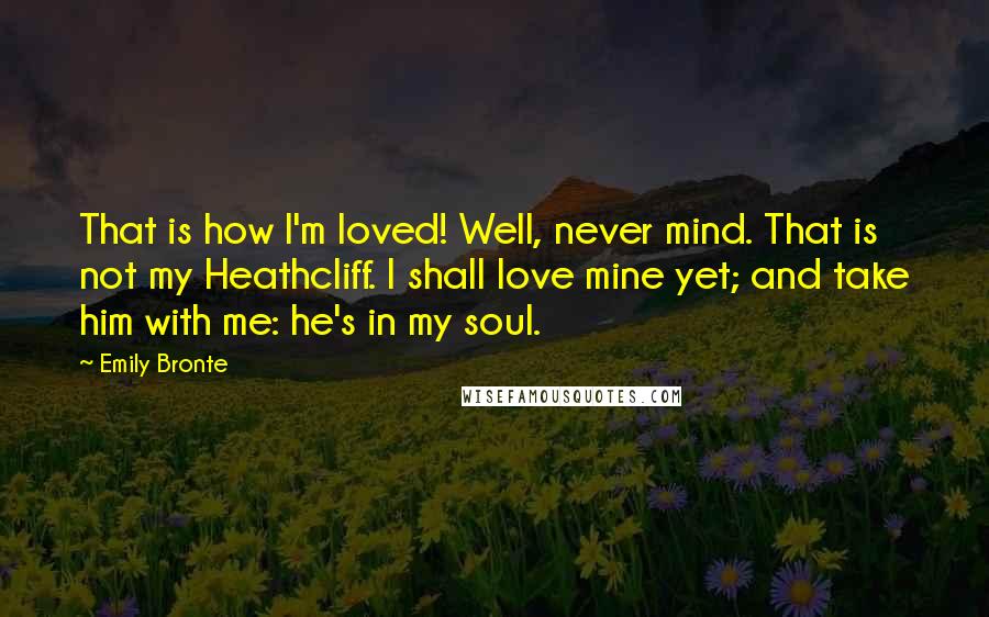 Emily Bronte Quotes: That is how I'm loved! Well, never mind. That is not my Heathcliff. I shall love mine yet; and take him with me: he's in my soul.
