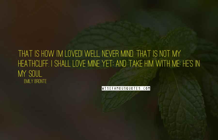 Emily Bronte Quotes: That is how I'm loved! Well, never mind. That is not my Heathcliff. I shall love mine yet; and take him with me: he's in my soul.