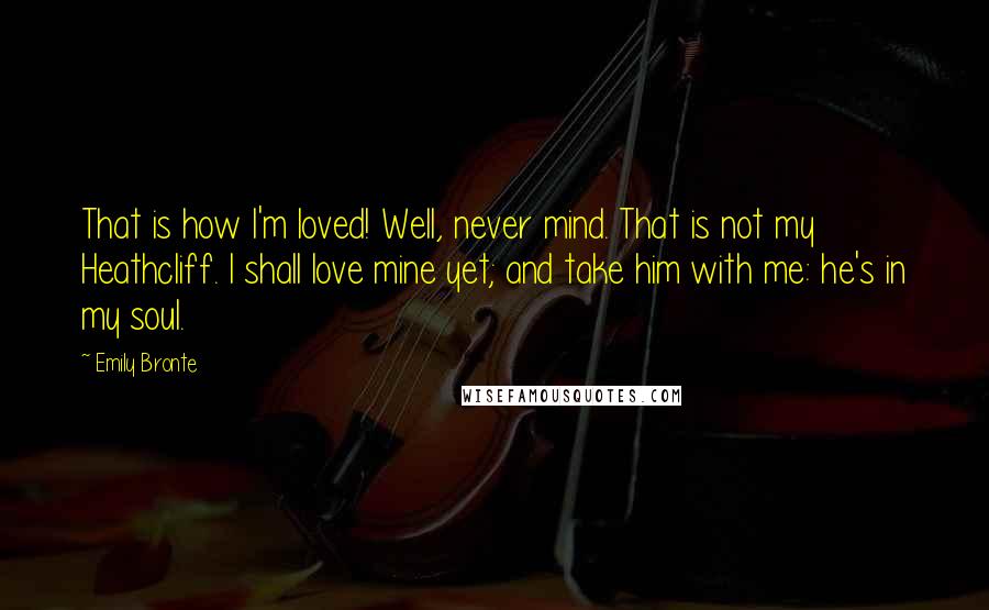 Emily Bronte Quotes: That is how I'm loved! Well, never mind. That is not my Heathcliff. I shall love mine yet; and take him with me: he's in my soul.