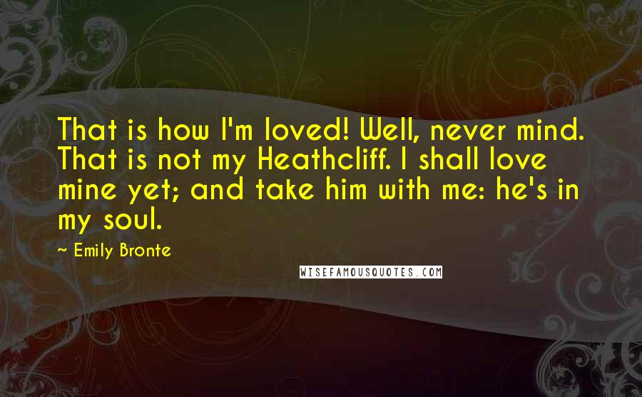 Emily Bronte Quotes: That is how I'm loved! Well, never mind. That is not my Heathcliff. I shall love mine yet; and take him with me: he's in my soul.