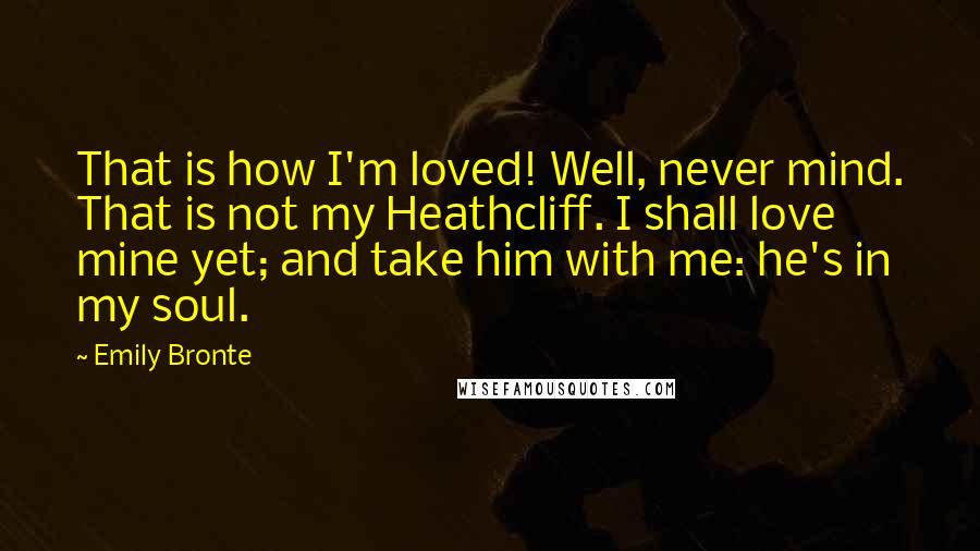 Emily Bronte Quotes: That is how I'm loved! Well, never mind. That is not my Heathcliff. I shall love mine yet; and take him with me: he's in my soul.