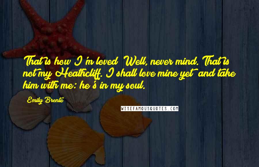 Emily Bronte Quotes: That is how I'm loved! Well, never mind. That is not my Heathcliff. I shall love mine yet; and take him with me: he's in my soul.