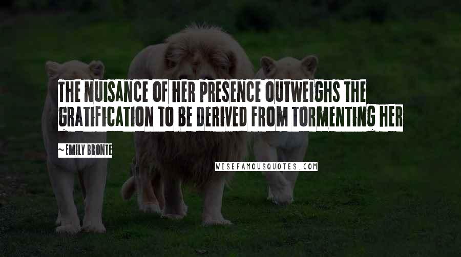 Emily Bronte Quotes: The nuisance of her presence outweighs the gratification to be derived from tormenting her