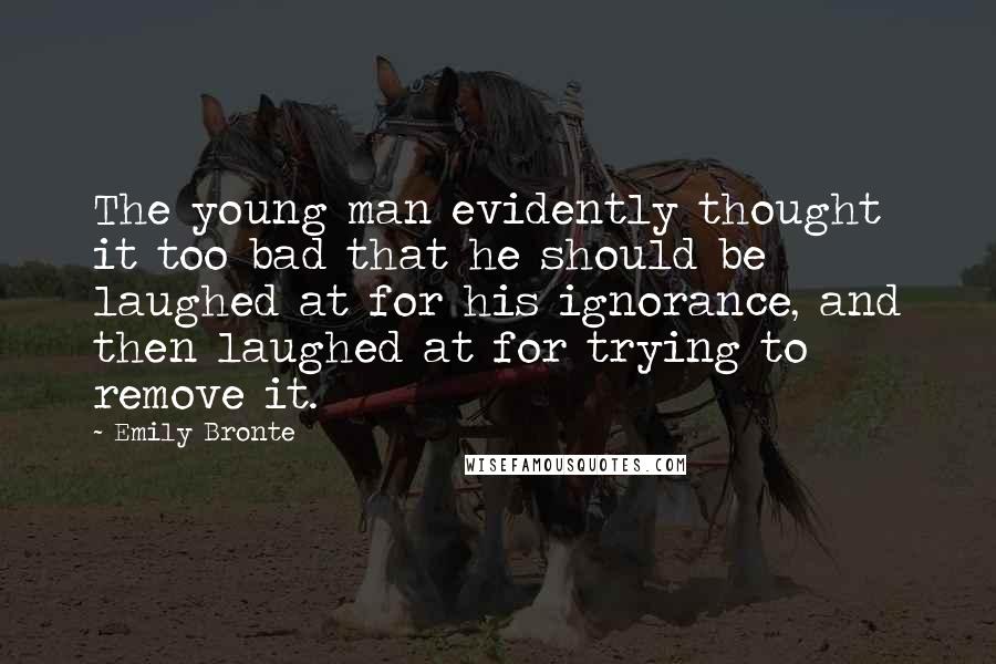 Emily Bronte Quotes: The young man evidently thought it too bad that he should be laughed at for his ignorance, and then laughed at for trying to remove it.