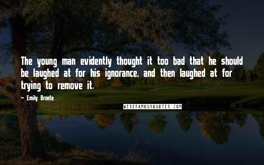 Emily Bronte Quotes: The young man evidently thought it too bad that he should be laughed at for his ignorance, and then laughed at for trying to remove it.