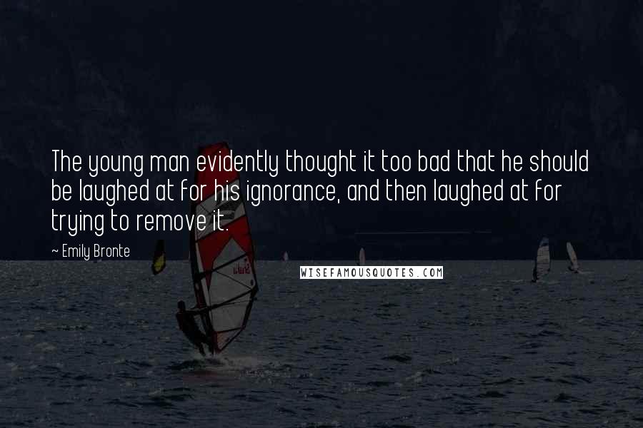Emily Bronte Quotes: The young man evidently thought it too bad that he should be laughed at for his ignorance, and then laughed at for trying to remove it.