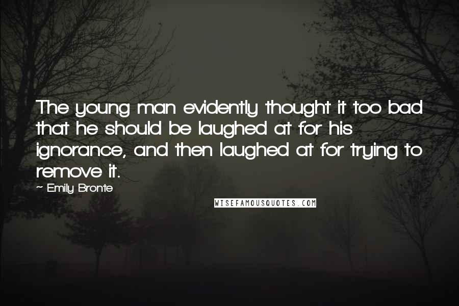 Emily Bronte Quotes: The young man evidently thought it too bad that he should be laughed at for his ignorance, and then laughed at for trying to remove it.