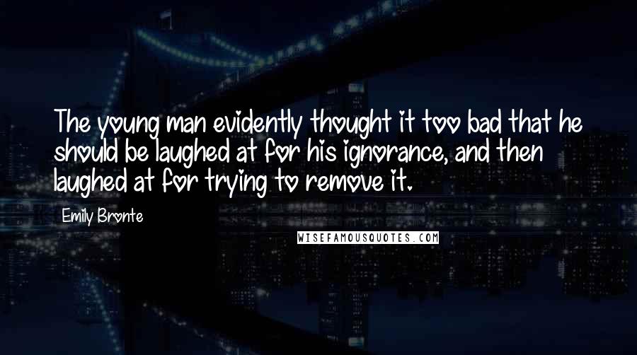 Emily Bronte Quotes: The young man evidently thought it too bad that he should be laughed at for his ignorance, and then laughed at for trying to remove it.