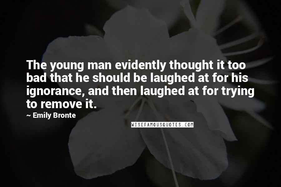 Emily Bronte Quotes: The young man evidently thought it too bad that he should be laughed at for his ignorance, and then laughed at for trying to remove it.