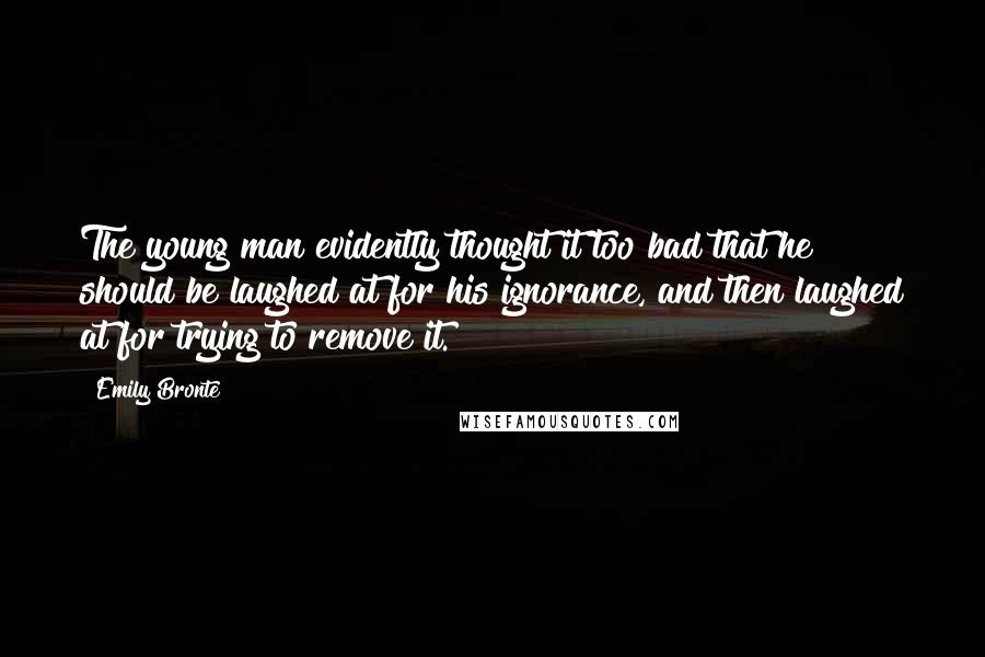 Emily Bronte Quotes: The young man evidently thought it too bad that he should be laughed at for his ignorance, and then laughed at for trying to remove it.