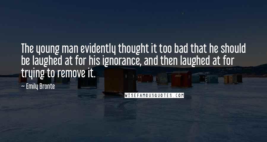 Emily Bronte Quotes: The young man evidently thought it too bad that he should be laughed at for his ignorance, and then laughed at for trying to remove it.