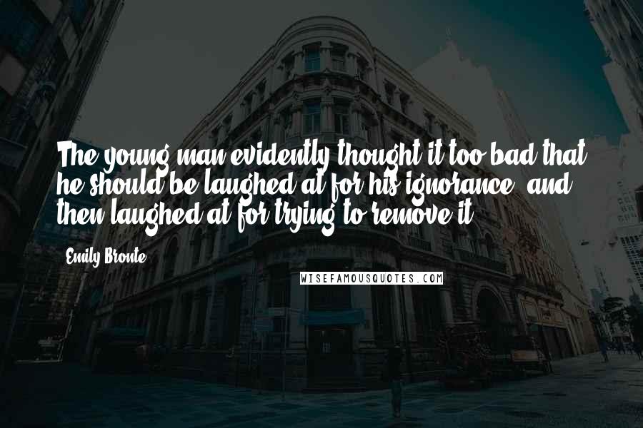 Emily Bronte Quotes: The young man evidently thought it too bad that he should be laughed at for his ignorance, and then laughed at for trying to remove it.
