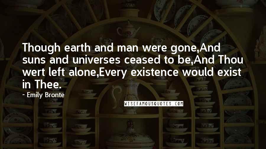 Emily Bronte Quotes: Though earth and man were gone,And suns and universes ceased to be,And Thou wert left alone,Every existence would exist in Thee.