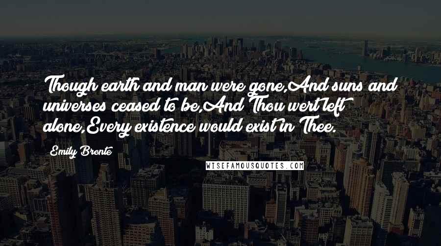 Emily Bronte Quotes: Though earth and man were gone,And suns and universes ceased to be,And Thou wert left alone,Every existence would exist in Thee.