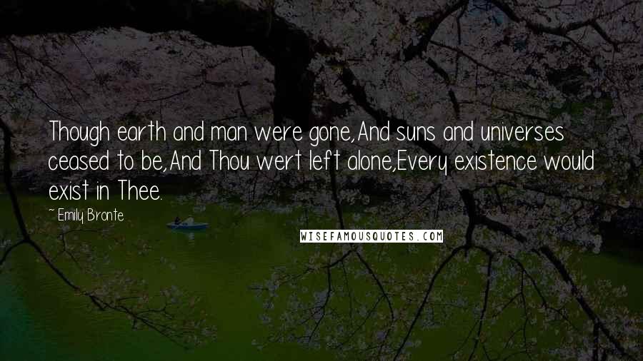 Emily Bronte Quotes: Though earth and man were gone,And suns and universes ceased to be,And Thou wert left alone,Every existence would exist in Thee.