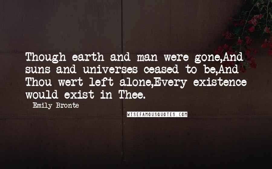 Emily Bronte Quotes: Though earth and man were gone,And suns and universes ceased to be,And Thou wert left alone,Every existence would exist in Thee.