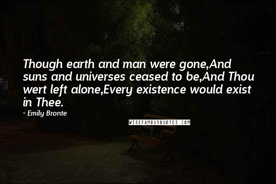 Emily Bronte Quotes: Though earth and man were gone,And suns and universes ceased to be,And Thou wert left alone,Every existence would exist in Thee.